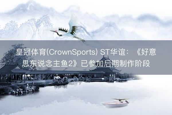 皇冠体育(CrownSports) ST华谊：《好意思东说念主鱼2》已参加后期制作阶段