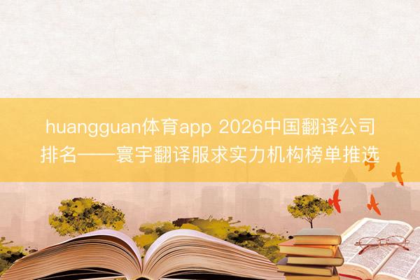 huangguan体育app 2026中国翻译公司排名——寰宇翻译服求实力机构榜单推选