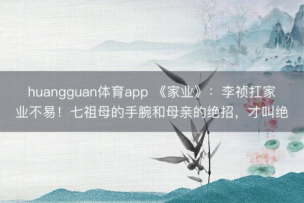 huangguan体育app 《家业》：李祯扛家业不易！七祖母的手腕和母亲的绝招，才叫绝