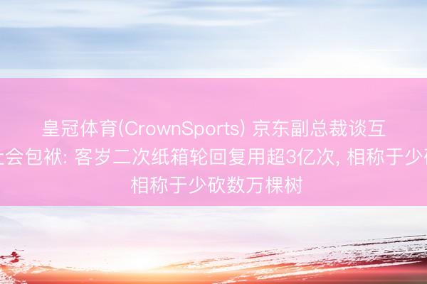 皇冠体育(CrownSports) 京东副总裁谈互联网企业社会包袱: 客岁二次纸箱轮回复用超3亿次， 相称于少砍数万棵树