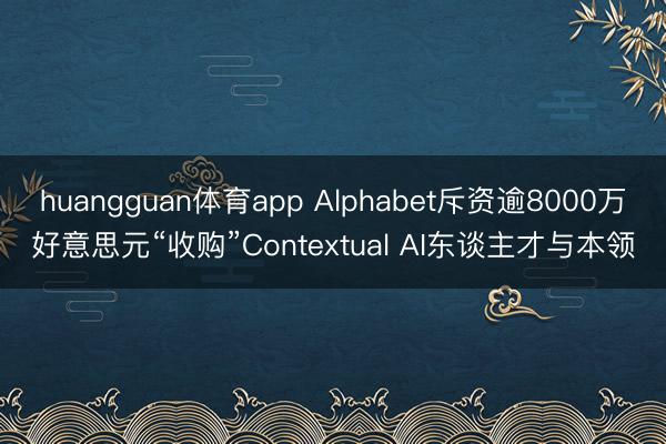 huangguan体育app Alphabet斥资逾8000万好意思元“收购”Contextual AI东谈主才与本领