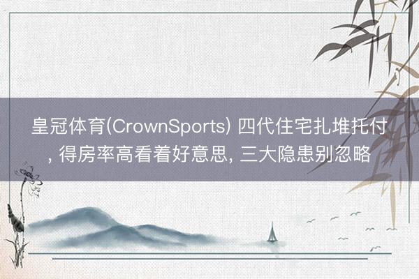 皇冠体育(CrownSports) 四代住宅扎堆托付， 得房率高看着好意思， 三大隐患别忽略