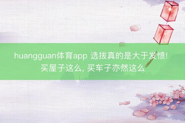 huangguan体育app 选拔真的是大于发愤! 买屋子这么， 买车子亦然这么