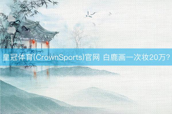 皇冠体育(CrownSports)官网 白鹿画一次妆20万?