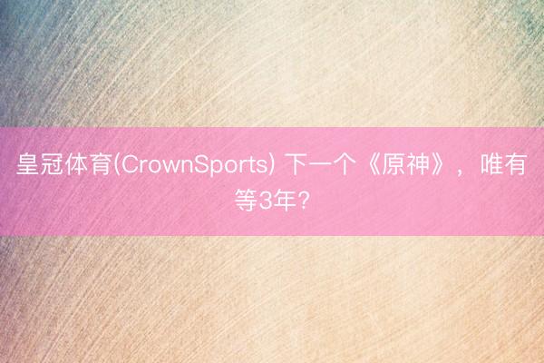 皇冠体育(CrownSports) 下一个《原神》，唯有等3年?