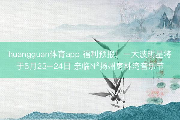 huangguan体育app 福利预报！一大波明星将于5月23−24日 亲临N²扬州枣林湾音乐节