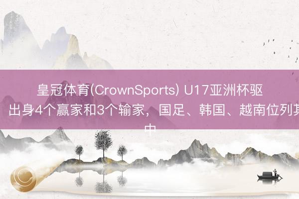 皇冠体育(CrownSports) U17亚洲杯驱散！出身4个赢家和3个输家，国足、韩国、越南位列其中