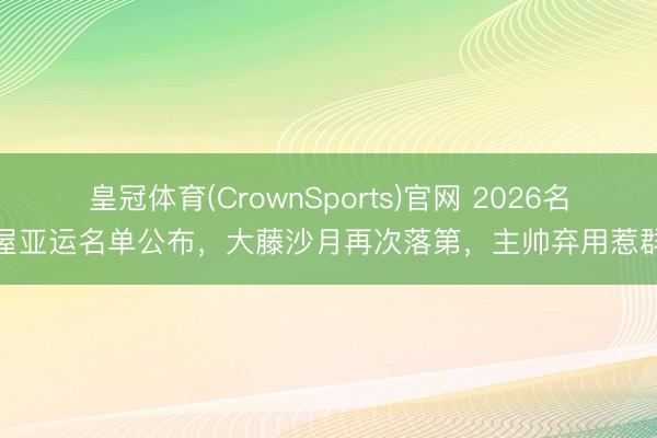 皇冠体育(CrownSports)官网 2026名古屋亚运名单公布，大藤沙月再次落第，主帅弃用惹群愤