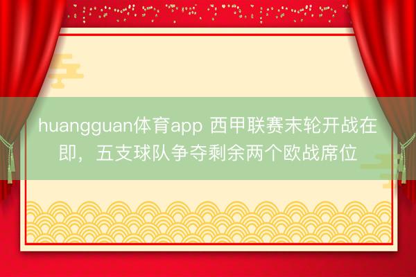huangguan体育app 西甲联赛末轮开战在即，五支球队争夺剩余两个欧战席位