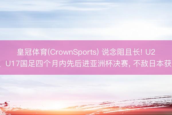 皇冠体育(CrownSports) 说念阻且长! U23、U17国足四个月内先后进亚洲杯决赛, 不敌日本获亚