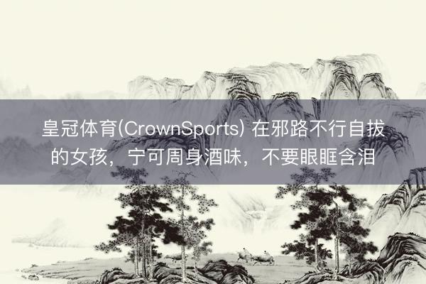 皇冠体育(CrownSports) 在邪路不行自拔的女孩,宁可周身酒味,不要眼眶含泪