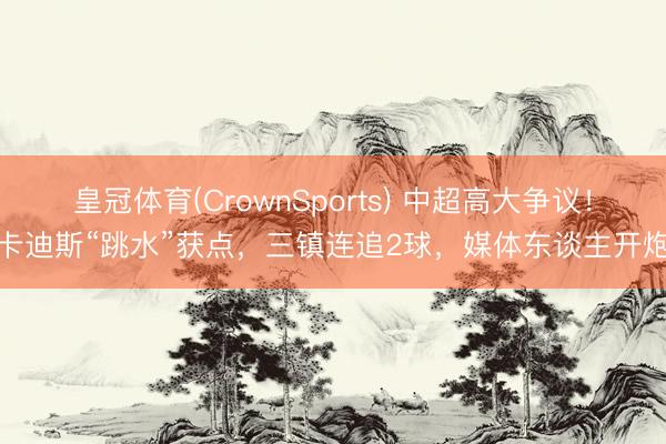 皇冠体育(CrownSports) 中超高大争议!卡迪斯“跳水”获点,三镇连追2球,媒体东谈主开炮