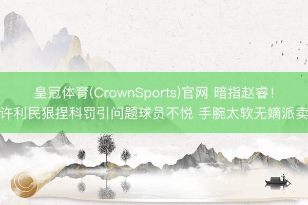 皇冠体育(CrownSports)官网 暗指赵睿！曝许利民狠捏科罚引问题球员不悦 手腕太软无嫡派卖命