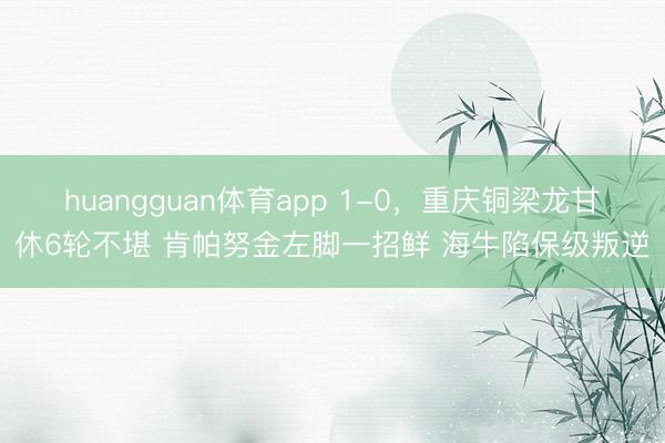 huangguan体育app 1-0，重庆铜梁龙甘休6轮不堪 肯帕努金左脚一招鲜 海牛陷保级叛逆