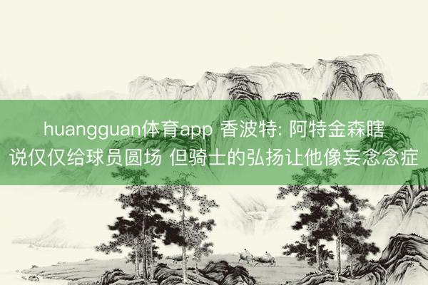 huangguan体育app 香波特: 阿特金森瞎说仅仅给球员圆场 但骑士的弘扬让他像妄念念症