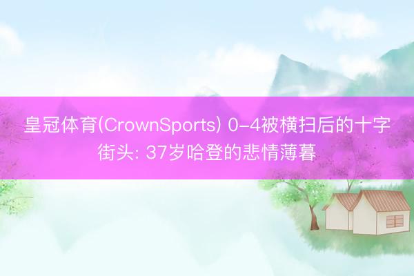 皇冠体育(CrownSports) 0-4被横扫后的十字街头: 37岁哈登的悲情薄暮