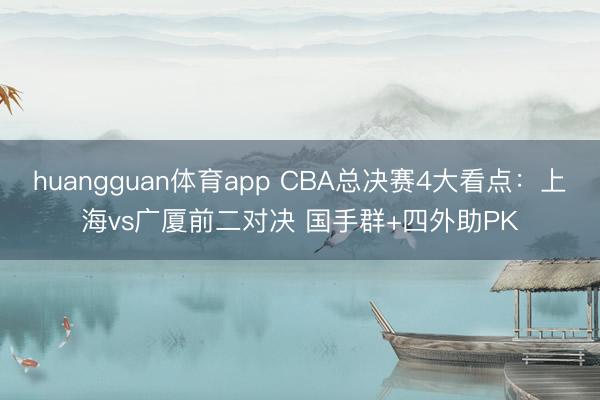 huangguan体育app CBA总决赛4大看点：上海vs广厦前二对决 国手群+四外助PK