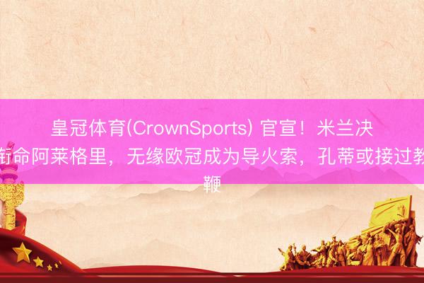 皇冠体育(CrownSports) 官宣！米兰决定衔命阿莱格里，无缘欧冠成为导火索，孔蒂或接过教鞭