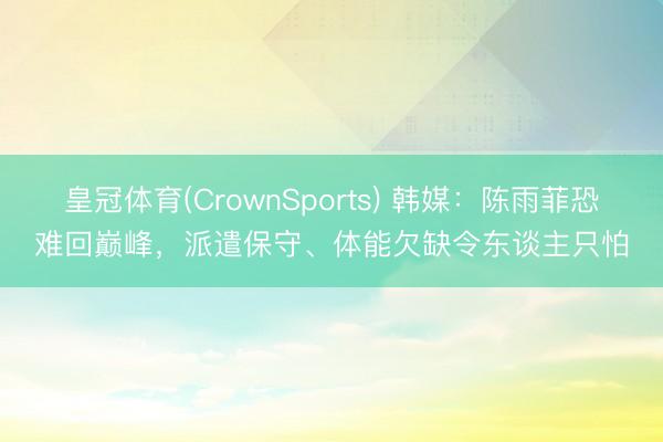 皇冠体育(CrownSports) 韩媒：陈雨菲恐难回巅峰，派遣保守、体能欠缺令东谈主只怕