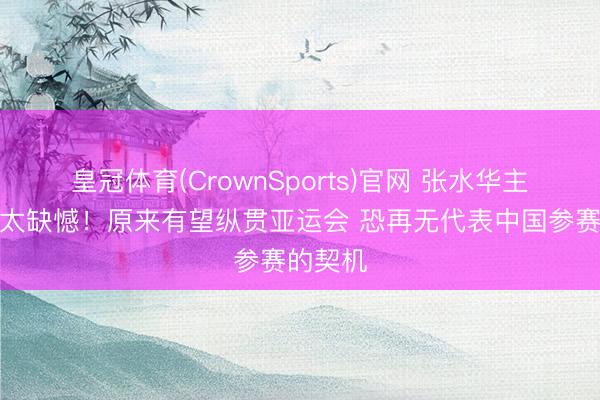 皇冠体育(CrownSports)官网 张水华主动毁掉太缺憾！原来有望纵贯亚运会 恐再无代表中国参赛的契机