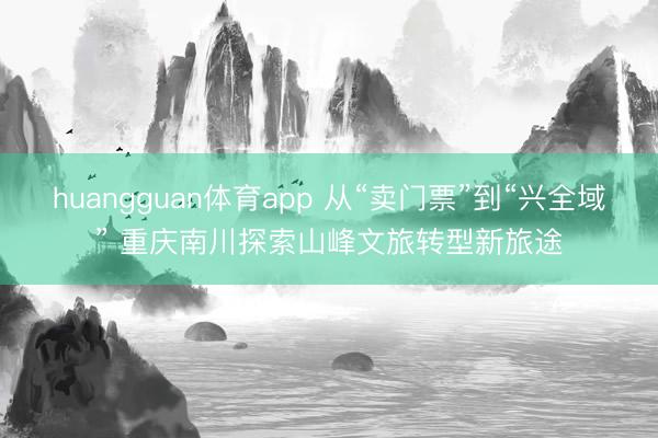 huangguan体育app 从“卖门票”到“兴全域” 重庆南川探索山峰文旅转型新旅途