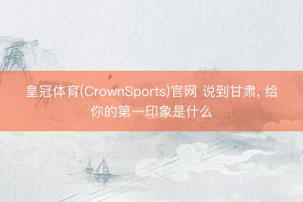 皇冠体育(CrownSports)官网 说到甘肃， 给你的第一印象是什么