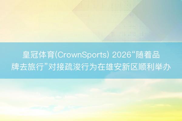 皇冠体育(CrownSports) 2026“随着品牌去旅行”对接疏浚行为在雄安新区顺利举办