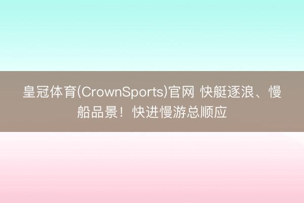 皇冠体育(CrownSports)官网 快艇逐浪、慢船品景！快进慢游总顺应