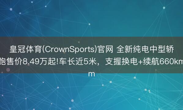 皇冠体育(CrownSports)官网 全新纯电中型轿跑售价8.49万起!车长近5米，支握换电+续航660km