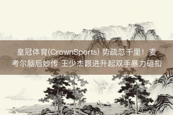 皇冠体育(CrownSports) 势疏忽千里！麦考尔脑后妙传 王少杰跟进升起双手暴力砸扣