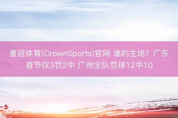 皇冠体育(CrownSports)官网 谁的主场？广东首节仅3罚2中 广州全队罚球12中10