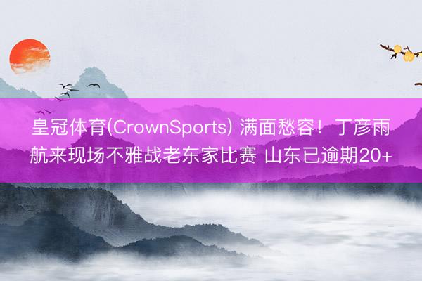 皇冠体育(CrownSports) 满面愁容！丁彦雨航来现场不雅战老东家比赛 山东已逾期20+