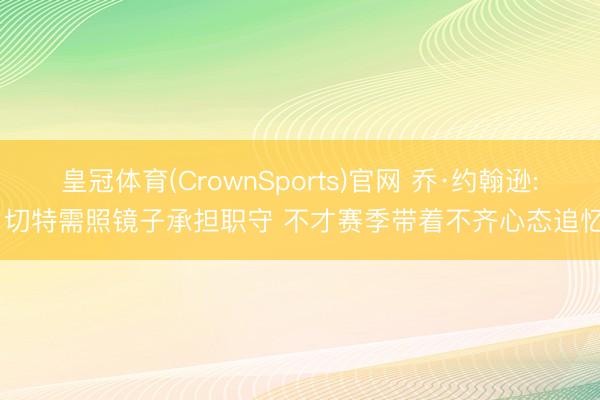 皇冠体育(CrownSports)官网 乔·约翰逊: 切特需照镜子承担职守 不才赛季带着不齐心态追忆