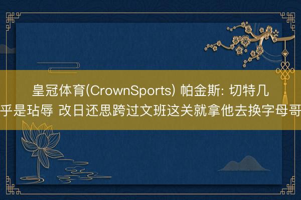 皇冠体育(CrownSports) 帕金斯: 切特几乎是玷辱 改日还思跨过文班这关就拿他去换字母哥