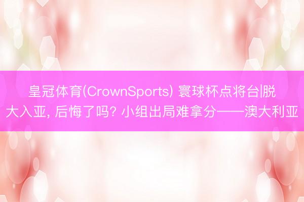 皇冠体育(CrownSports) 寰球杯点将台|脱大入亚， 后悔了吗? 小组出局难拿分——澳大利亚