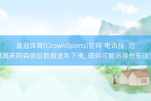 皇冠体育(CrownSports)官网 电讯报: 厄德高来阿森纳后数据逐年下滑， 塔帅可能另寻他东谈主