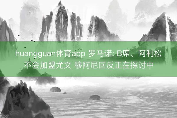huangguan体育app 罗马诺: B席、阿利松不会加盟尤文 穆阿尼回反正在探讨中