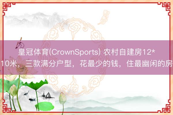 皇冠体育(CrownSports) 农村自建房12*10米，三款满分户型，花最少的钱，住最幽闲的房