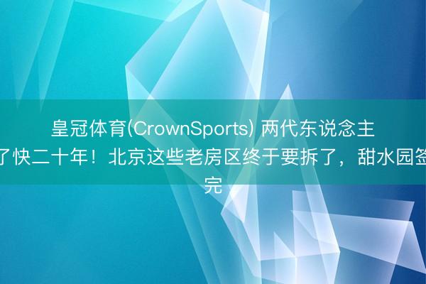 皇冠体育(CrownSports) 两代东说念主熬了快二十年！北京这些老房区终于要拆了，甜水园签完