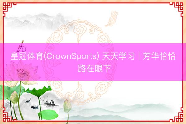 皇冠体育(CrownSports) 天天学习 | 芳华恰恰 路在眼下