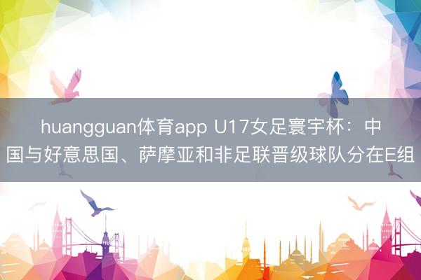 huangguan体育app U17女足寰宇杯：中国与好意思国、萨摩亚和非足联晋级球队分在E组