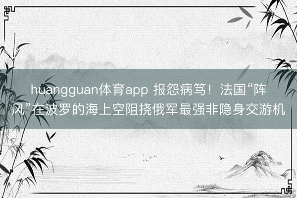 huangguan体育app 报怨病笃！法国“阵风”在波罗的海上空阻挠俄军最强非隐身交游机