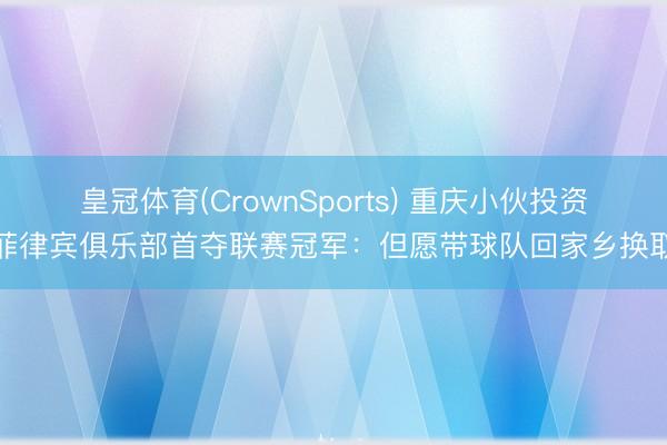 皇冠体育(CrownSports) 重庆小伙投资菲律宾俱乐部首夺联赛冠军：但愿带球队回家乡换取