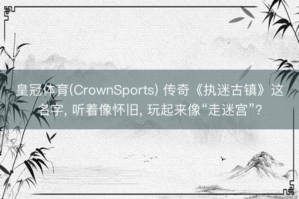 皇冠体育(CrownSports) 传奇《执迷古镇》这名字， 听着像怀旧， 玩起来像“走迷宫”?