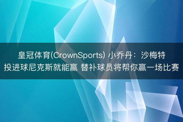 皇冠体育(CrownSports) 小乔丹：沙梅特投进球尼克斯就能赢 替补球员将帮你赢一场比赛