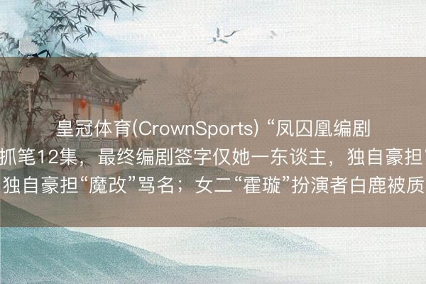 皇冠体育(CrownSports) “凤囚凰编剧回话”登上热搜：40集剧抓笔12集，最终编剧签字仅她一东谈主，独自豪担“魔改”骂名；女二“霍璇”扮演者白鹿被质疑参与脚本创作