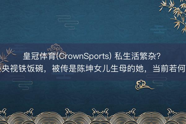 皇冠体育(CrownSports) 私生活繁杂? 丢央视铁饭碗，被传是陈坤女儿生母的她，当前若何了