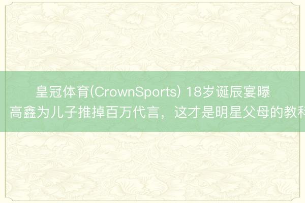 皇冠体育(CrownSports) 18岁诞辰宴曝光！高鑫为儿子推掉百万代言，这才是明星父母的教科书