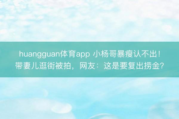 huangguan体育app 小杨哥暴瘦认不出！带妻儿逛街被拍，网友：这是要复出捞金？
