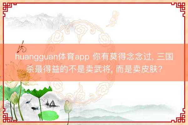 huangguan体育app 你有莫得念念过， 三国杀最得益的不是卖武将， 而是卖皮肤?